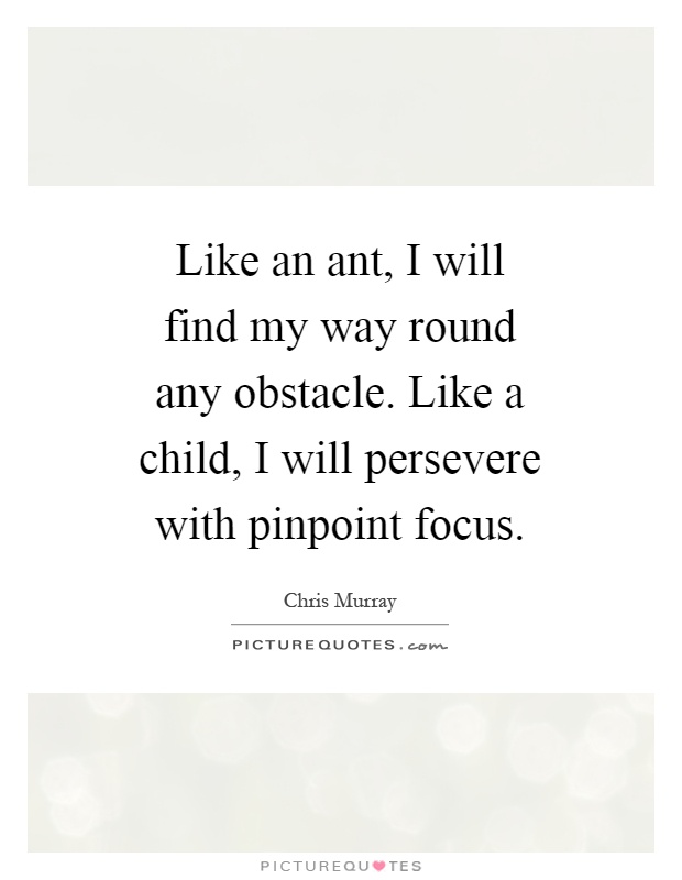 Like an ant, I will find my way round any obstacle. Like a child, I will persevere with pinpoint focus Picture Quote #1
