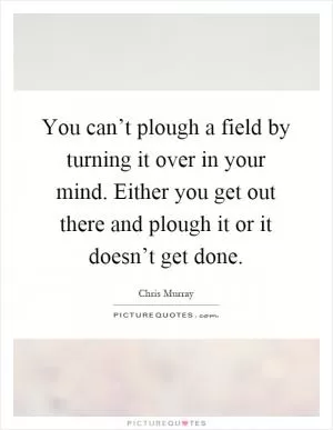 You can’t plough a field by turning it over in your mind. Either you get out there and plough it or it doesn’t get done Picture Quote #1