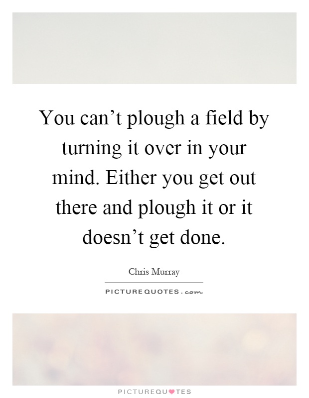 You can't plough a field by turning it over in your mind. Either you get out there and plough it or it doesn't get done Picture Quote #1