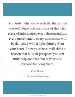 You truly help people with the things that you sell. Once you are aware of that vital piece of information every demonstration, every presentation, every transaction will be delivered with a light shining from your heart. From your heart will shine a beacon that tells all prospects you can truly help and that that is your sole purpose for being there Picture Quote #1