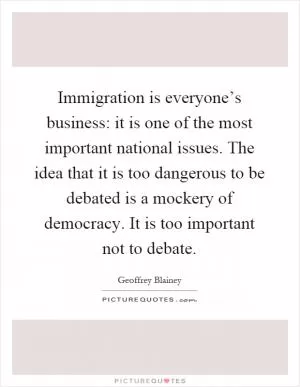 Immigration is everyone’s business: it is one of the most important national issues. The idea that it is too dangerous to be debated is a mockery of democracy. It is too important not to debate Picture Quote #1