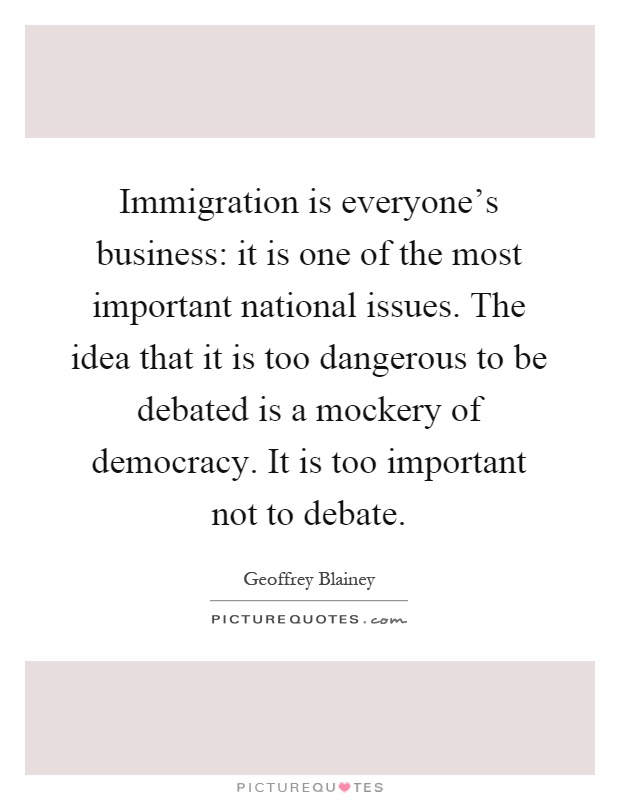 Immigration is everyone's business: it is one of the most important national issues. The idea that it is too dangerous to be debated is a mockery of democracy. It is too important not to debate Picture Quote #1