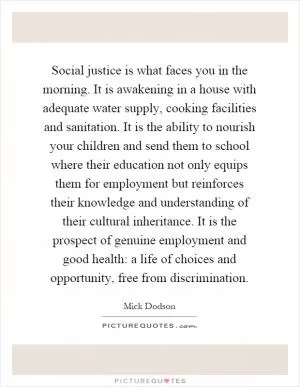Social justice is what faces you in the morning. It is awakening in a house with adequate water supply, cooking facilities and sanitation. It is the ability to nourish your children and send them to school where their education not only equips them for employment but reinforces their knowledge and understanding of their cultural inheritance. It is the prospect of genuine employment and good health: a life of choices and opportunity, free from discrimination Picture Quote #1