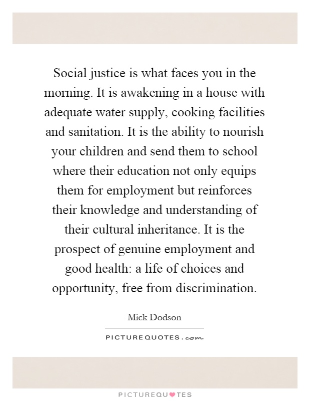 Social justice is what faces you in the morning. It is awakening in a house with adequate water supply, cooking facilities and sanitation. It is the ability to nourish your children and send them to school where their education not only equips them for employment but reinforces their knowledge and understanding of their cultural inheritance. It is the prospect of genuine employment and good health: a life of choices and opportunity, free from discrimination Picture Quote #1