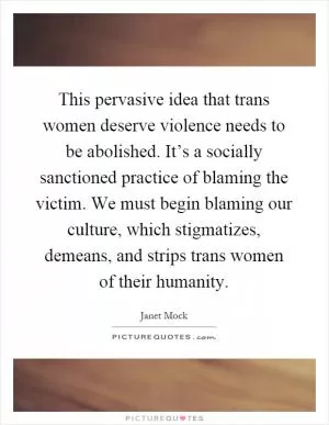 This pervasive idea that trans women deserve violence needs to be abolished. It’s a socially sanctioned practice of blaming the victim. We must begin blaming our culture, which stigmatizes, demeans, and strips trans women of their humanity Picture Quote #1