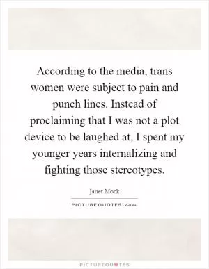 According to the media, trans women were subject to pain and punch lines. Instead of proclaiming that I was not a plot device to be laughed at, I spent my younger years internalizing and fighting those stereotypes Picture Quote #1
