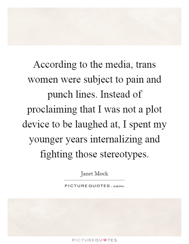According to the media, trans women were subject to pain and punch lines. Instead of proclaiming that I was not a plot device to be laughed at, I spent my younger years internalizing and fighting those stereotypes Picture Quote #1