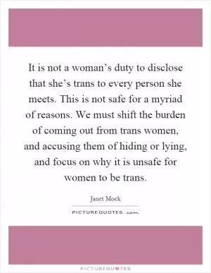 It is not a woman’s duty to disclose that she’s trans to every person she meets. This is not safe for a myriad of reasons. We must shift the burden of coming out from trans women, and accusing them of hiding or lying, and focus on why it is unsafe for women to be trans Picture Quote #1