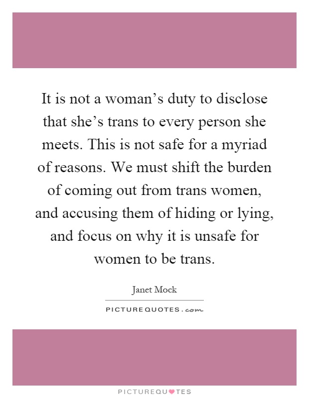 It is not a woman's duty to disclose that she's trans to every person she meets. This is not safe for a myriad of reasons. We must shift the burden of coming out from trans women, and accusing them of hiding or lying, and focus on why it is unsafe for women to be trans Picture Quote #1