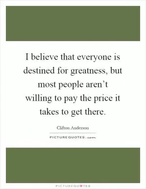 I believe that everyone is destined for greatness, but most people aren’t willing to pay the price it takes to get there Picture Quote #1
