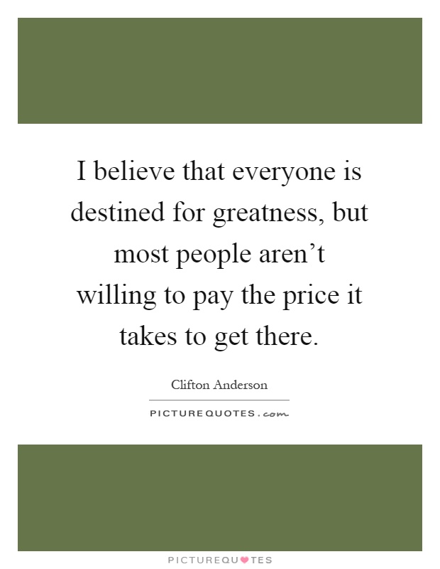 I believe that everyone is destined for greatness, but most people aren't willing to pay the price it takes to get there Picture Quote #1