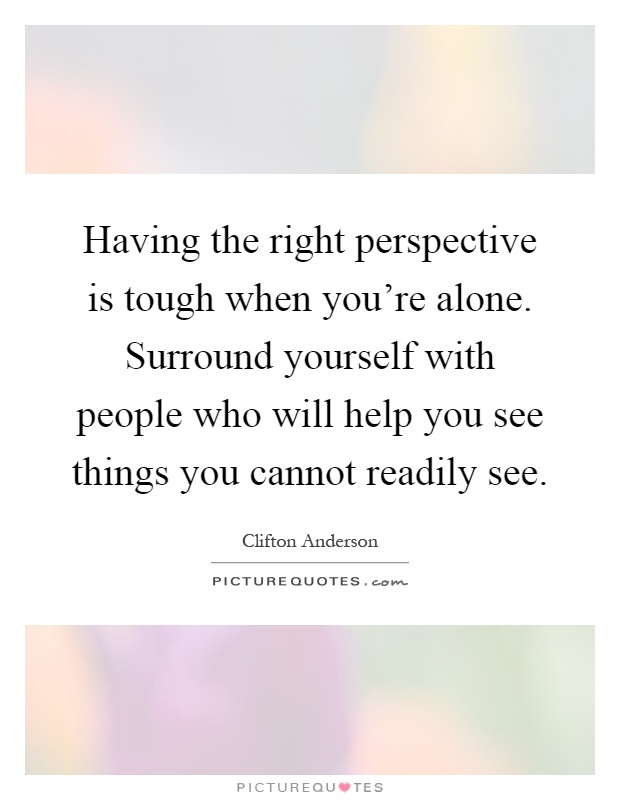 Having the right perspective is tough when you're alone. Surround yourself with people who will help you see things you cannot readily see Picture Quote #1
