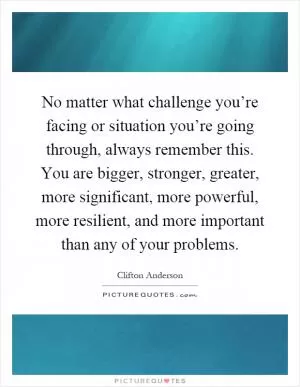 No matter what challenge you’re facing or situation you’re going through, always remember this. You are bigger, stronger, greater, more significant, more powerful, more resilient, and more important than any of your problems Picture Quote #1