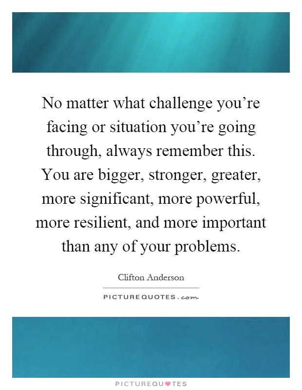 No matter what challenge you're facing or situation you're going through, always remember this. You are bigger, stronger, greater, more significant, more powerful, more resilient, and more important than any of your problems Picture Quote #1
