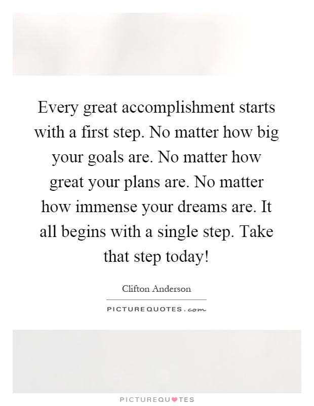 Every great accomplishment starts with a first step. No matter how big your goals are. No matter how great your plans are. No matter how immense your dreams are. It all begins with a single step. Take that step today! Picture Quote #1
