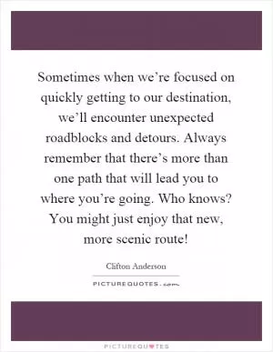 Sometimes when we’re focused on quickly getting to our destination, we’ll encounter unexpected roadblocks and detours. Always remember that there’s more than one path that will lead you to where you’re going. Who knows? You might just enjoy that new, more scenic route! Picture Quote #1