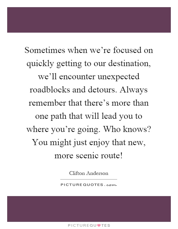 Sometimes when we're focused on quickly getting to our destination, we'll encounter unexpected roadblocks and detours. Always remember that there's more than one path that will lead you to where you're going. Who knows? You might just enjoy that new, more scenic route! Picture Quote #1