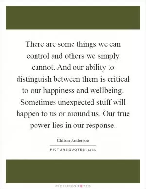 There are some things we can control and others we simply cannot. And our ability to distinguish between them is critical to our happiness and wellbeing. Sometimes unexpected stuff will happen to us or around us. Our true power lies in our response Picture Quote #1