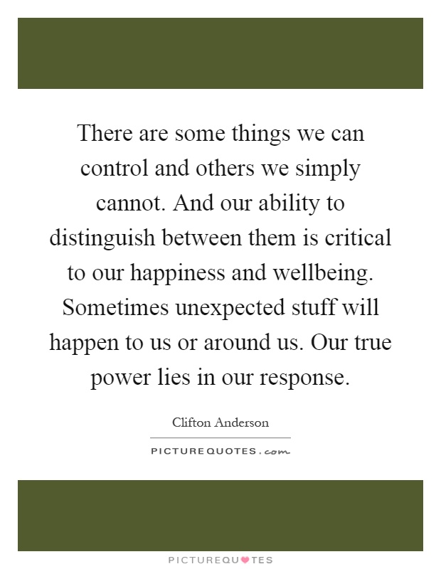 There are some things we can control and others we simply cannot. And our ability to distinguish between them is critical to our happiness and wellbeing. Sometimes unexpected stuff will happen to us or around us. Our true power lies in our response Picture Quote #1