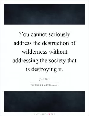 You cannot seriously address the destruction of wilderness without addressing the society that is destroying it Picture Quote #1