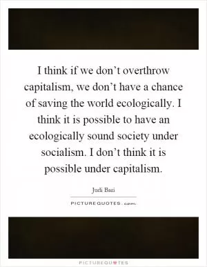 I think if we don’t overthrow capitalism, we don’t have a chance of saving the world ecologically. I think it is possible to have an ecologically sound society under socialism. I don’t think it is possible under capitalism Picture Quote #1