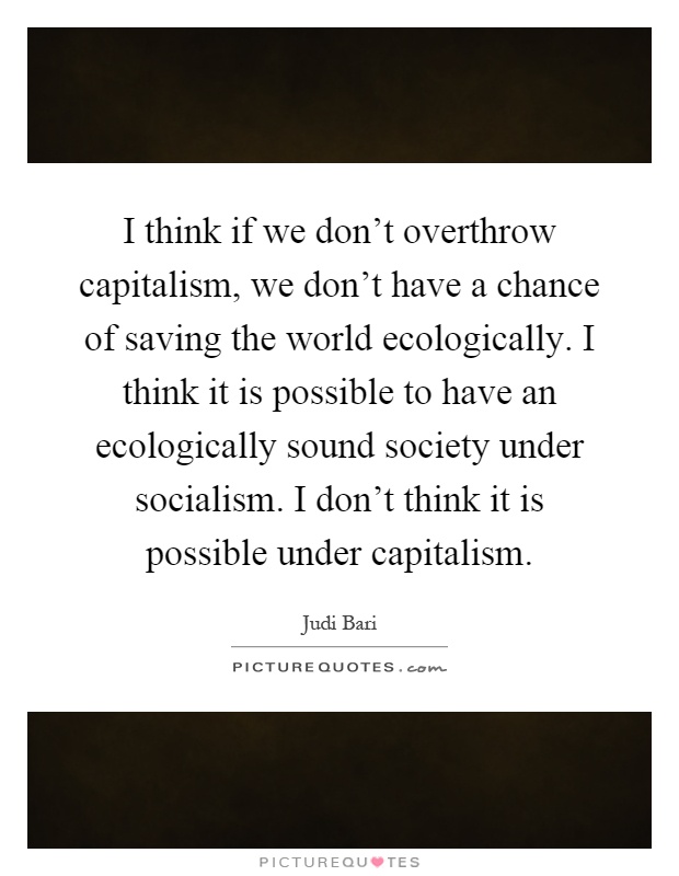 I think if we don't overthrow capitalism, we don't have a chance of saving the world ecologically. I think it is possible to have an ecologically sound society under socialism. I don't think it is possible under capitalism Picture Quote #1