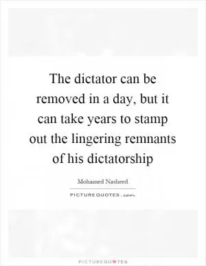 The dictator can be removed in a day, but it can take years to stamp out the lingering remnants of his dictatorship Picture Quote #1