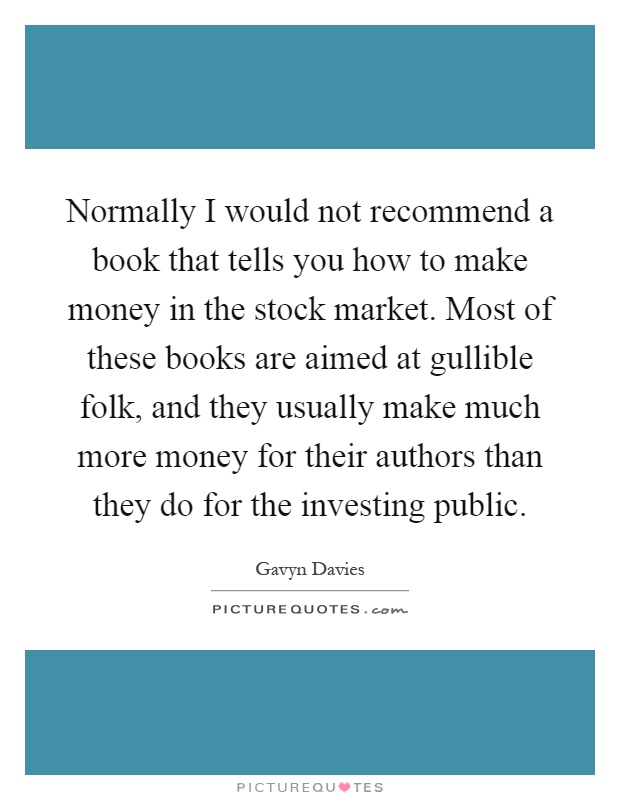 Normally I would not recommend a book that tells you how to make money in the stock market. Most of these books are aimed at gullible folk, and they usually make much more money for their authors than they do for the investing public Picture Quote #1