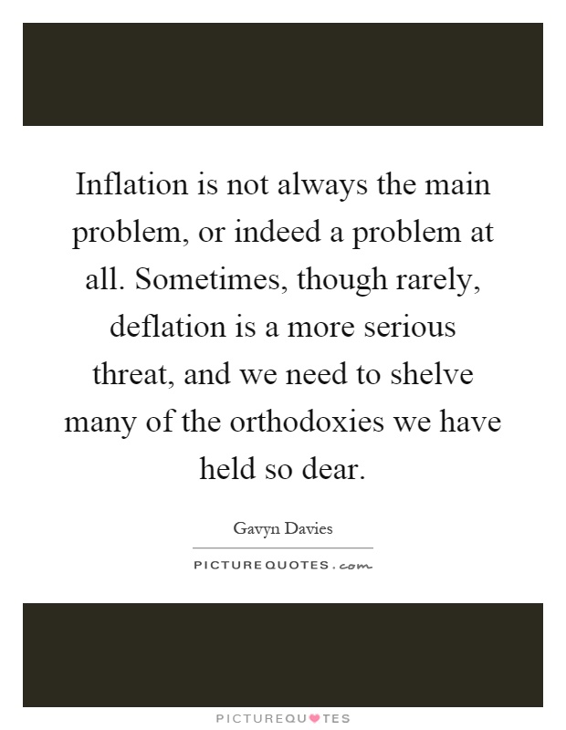 Inflation is not always the main problem, or indeed a problem at all. Sometimes, though rarely, deflation is a more serious threat, and we need to shelve many of the orthodoxies we have held so dear Picture Quote #1