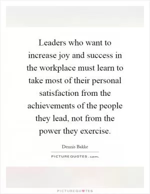 Leaders who want to increase joy and success in the workplace must learn to take most of their personal satisfaction from the achievements of the people they lead, not from the power they exercise Picture Quote #1