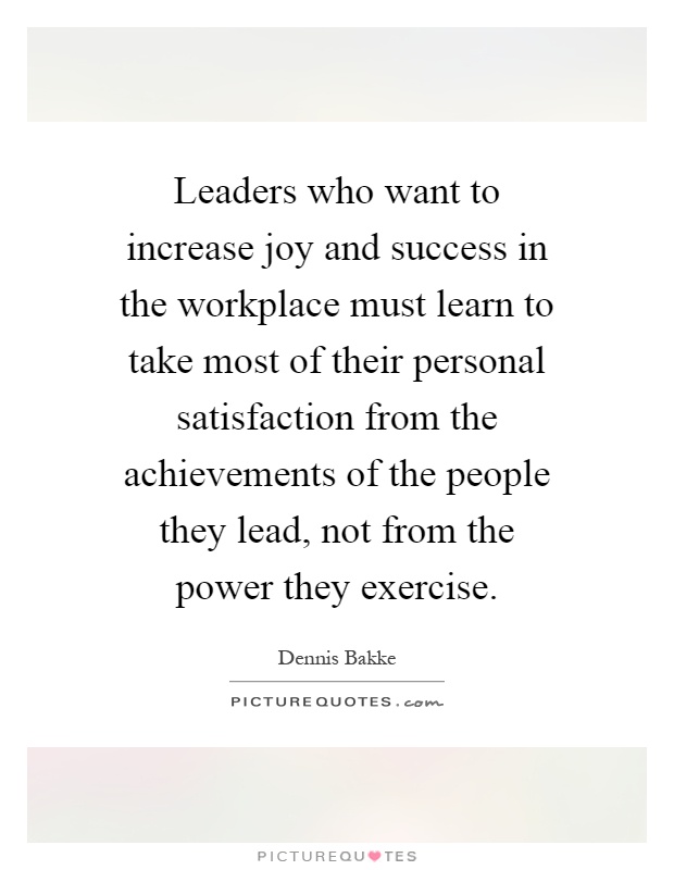 Leaders who want to increase joy and success in the workplace must learn to take most of their personal satisfaction from the achievements of the people they lead, not from the power they exercise Picture Quote #1