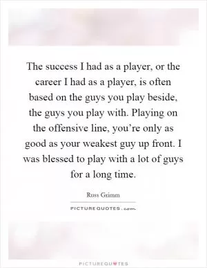 The success I had as a player, or the career I had as a player, is often based on the guys you play beside, the guys you play with. Playing on the offensive line, you’re only as good as your weakest guy up front. I was blessed to play with a lot of guys for a long time Picture Quote #1