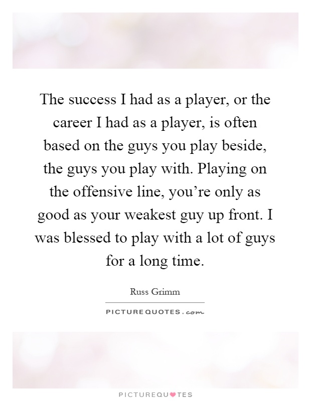 The success I had as a player, or the career I had as a player, is often based on the guys you play beside, the guys you play with. Playing on the offensive line, you're only as good as your weakest guy up front. I was blessed to play with a lot of guys for a long time Picture Quote #1