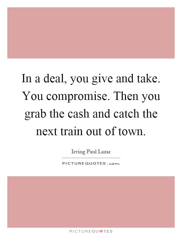 In a deal, you give and take. You compromise. Then you grab the cash and catch the next train out of town Picture Quote #1
