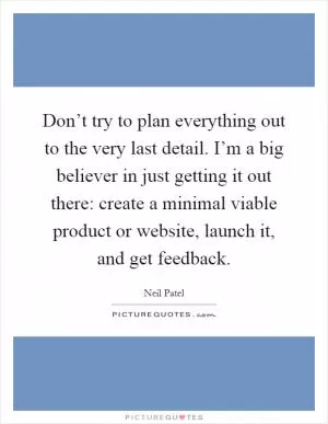 Don’t try to plan everything out to the very last detail. I’m a big believer in just getting it out there: create a minimal viable product or website, launch it, and get feedback Picture Quote #1