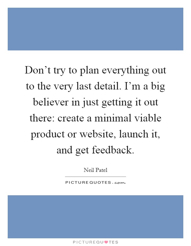 Don't try to plan everything out to the very last detail. I'm a big believer in just getting it out there: create a minimal viable product or website, launch it, and get feedback Picture Quote #1
