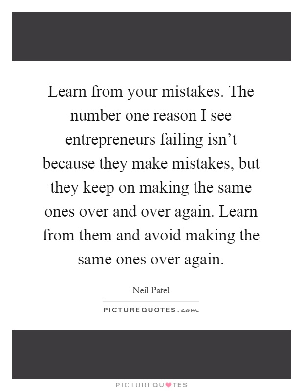 Learn from your mistakes. The number one reason I see entrepreneurs failing isn't because they make mistakes, but they keep on making the same ones over and over again. Learn from them and avoid making the same ones over again Picture Quote #1