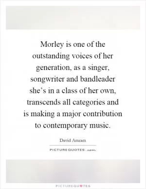 Morley is one of the outstanding voices of her generation, as a singer, songwriter and bandleader she’s in a class of her own, transcends all categories and is making a major contribution to contemporary music Picture Quote #1