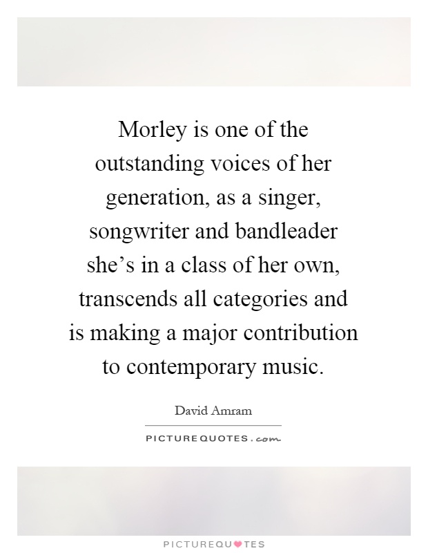 Morley is one of the outstanding voices of her generation, as a singer, songwriter and bandleader she's in a class of her own, transcends all categories and is making a major contribution to contemporary music Picture Quote #1