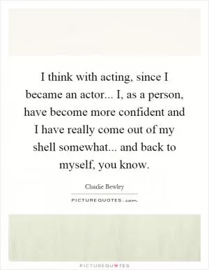 I think with acting, since I became an actor... I, as a person, have become more confident and I have really come out of my shell somewhat... and back to myself, you know Picture Quote #1