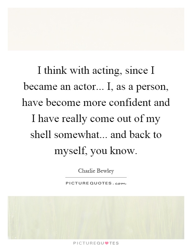 I think with acting, since I became an actor... I, as a person, have become more confident and I have really come out of my shell somewhat... and back to myself, you know Picture Quote #1