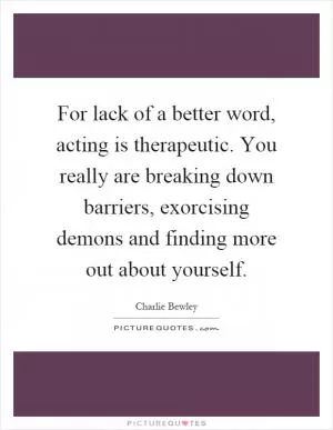 For lack of a better word, acting is therapeutic. You really are breaking down barriers, exorcising demons and finding more out about yourself Picture Quote #1