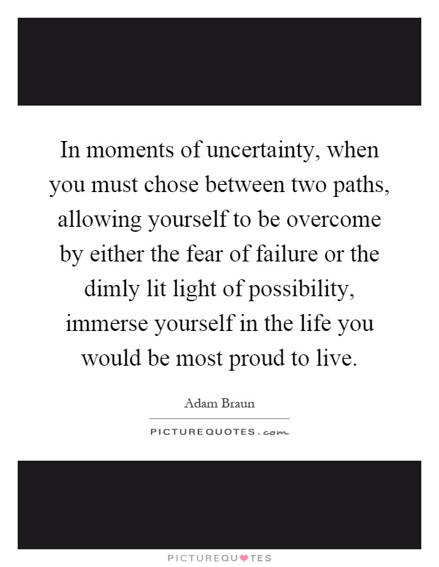 In moments of uncertainty, when you must chose between two paths, allowing yourself to be overcome by either the fear of failure or the dimly lit light of possibility, immerse yourself in the life you would be most proud to live Picture Quote #1