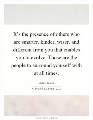 It’s the presence of others who are smarter, kinder, wiser, and different from you that enables you to evolve. Those are the people to surround yourself with at all times Picture Quote #1