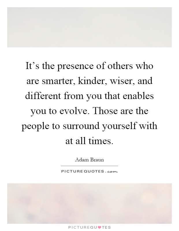 It's the presence of others who are smarter, kinder, wiser, and different from you that enables you to evolve. Those are the people to surround yourself with at all times Picture Quote #1