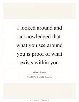 I looked around and acknowledged that what you see around you is proof of what exists within you Picture Quote #1
