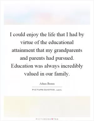 I could enjoy the life that I had by virtue of the educational attainment that my grandparents and parents had pursued. Education was always incredibly valued in our family Picture Quote #1