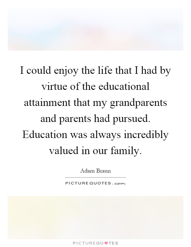 I could enjoy the life that I had by virtue of the educational attainment that my grandparents and parents had pursued. Education was always incredibly valued in our family Picture Quote #1
