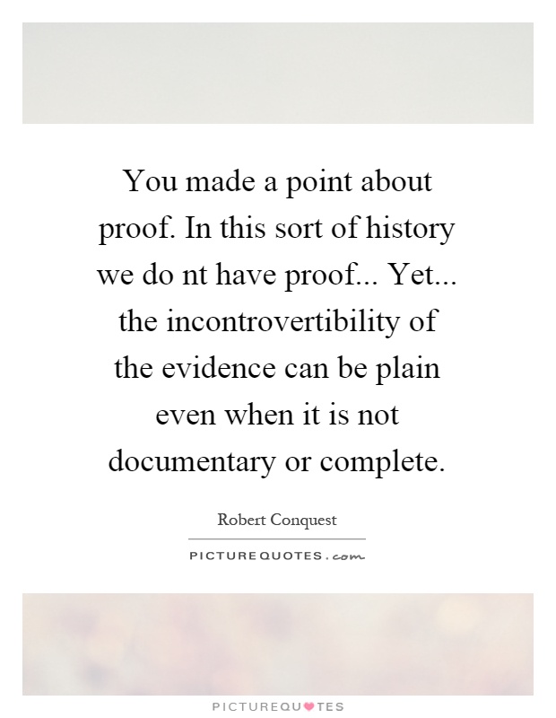 You made a point about proof. In this sort of history we do nt have proof... Yet... the incontrovertibility of the evidence can be plain even when it is not documentary or complete Picture Quote #1