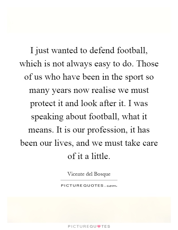 I just wanted to defend football, which is not always easy to do. Those of us who have been in the sport so many years now realise we must protect it and look after it. I was speaking about football, what it means. It is our profession, it has been our lives, and we must take care of it a little Picture Quote #1